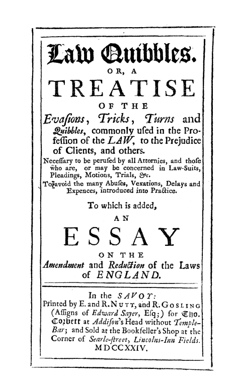 handle is hein.beal/lwquibbl0001 and id is 1 raw text is: 





              0R, A

 TREATISE
            OF THE
Evafions , Tricks, fThrns and
    ubbes, commonly ufed in the Pro-
  feffion of the LA W, to the Prejudice
  of Clients, and others.
Neceffary to be perufed by all Attornics, and thofe
  ivho are, or may be concerned in Law-Suits,
  Pleadings, Motions, Trials, &c.
To, avoid the many Abufes, Vexations, Delays and
    Expences, introduced into Pra&ice.
          To which is added,
                AN

     ESSAY
            ON THE
Amendment and Redution of the Laws
         of ENGLAND.

         In the SAVOT:
Printed byE. and R.N u Tr, and R.Go SLING
  (Afligns of EdwardISayer, Efr;) for 'Zo.
  Co;bet at Addifon's Head without 7'emple-
  Bar; and Sold at the Bookfeller's Shop at the
  Corner of Searle-freet, Lincolns-Inn Fields.
           M DCC XXIV.


