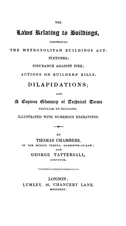 handle is hein.beal/lwrbcm0001 and id is 1 raw text is: 




THE


   taled  Meating   to 33uiltinjg,

               COMPRISING

THE  METROPOLITAN BUILDINGS ACT:

               FIXTURES;

         INSURANCE AGAINST FIRE;

    ACTIONS  ON  BUILDERS' BILLS;


       DILAPIDATIONS;

                  AND

  R  (topious Glossary of rechntical 'erms
           PECULIAR TO BUILDING.

   ILLUSTRATED WITH NUMEROUS ENGRAVINGS.



                  BY
          THOMAS  CHAMBERS,
     OF THE MIDDLE TEMPLE, BARRISTER-AT-LAW;
                  AND
        GEORGE   TATTERSALL,
                SURVEYOR.




                LONDON:
     LUMLEY,  56, CHANCERY LANE.
               MDCCCXLV.


