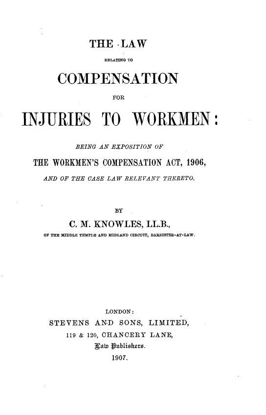 handle is hein.beal/lwrcpijwkm0001 and id is 1 raw text is: 




              THE  -LAW

                IRELATIG TO


       COMPENSATION

                  FOR


INJURIES TO WORKMEN:


           BEING AN EXPOSITION OF

  THE WORKMEN'S COMPENSATION ACT, 1906,

    AND OF THE CASE LAW RELEVANT THERETO.



                   BY

         C. M. KNOWLES,  LL.B.,
    OF THE MIDDLE TEMPLE AND MIDLAND OIEIOIT, BARRISTER-AT-LAW.









                 LONDON:
      STEVENS  AND  SONS, LIMITED,
         119 & 120, CHANCERY LANE,
               gato 1ubliske.
                  1907.


