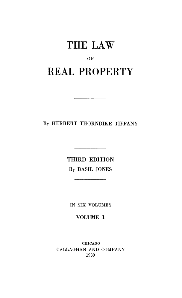 handle is hein.beal/lwreapro0001 and id is 1 raw text is: 







     THE LAW

          OF


REAL PROPERTY


By HERBERT THORNDIKE TIFFANY






      THIRD EDITION

      By BASIL JONES






      IN SIX VOLUMES

         VOLUME 1


       CHICAGO
CALLAGHAN AND
        1939


COMPANY


