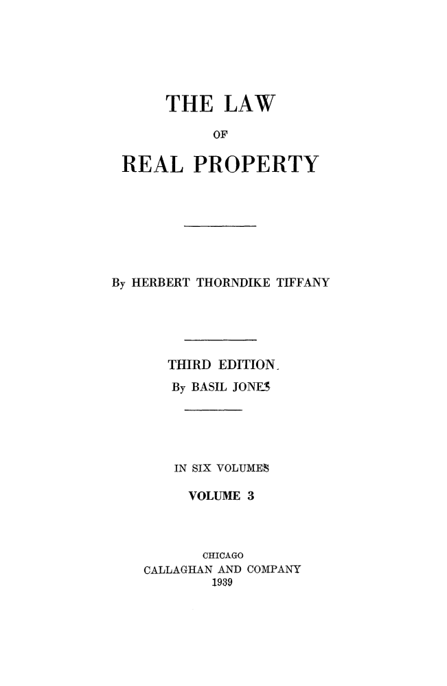 handle is hein.beal/lwreapro0003 and id is 1 raw text is: 






     THE LAW

          OF


REAL PROPERTY


By HERBERT THORNDIKE TIFFANY





      THIRD EDITION,
      By BASIL JON.S





      IN SIX VOLUMES

         VOLUME 3


       CHICAGO
CALLAGHAN AND
        1939


COMPANY


