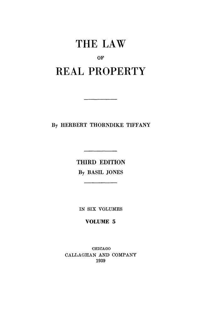 handle is hein.beal/lwreapro0005 and id is 1 raw text is: 





     THE LAW

          OF

REAL PROPERTY


By HERBERT THORNDIKE TIFFANY





      THIRD EDITION
      By BASIL JONES





      IN SIX VOLUMES

        VOLUME 5



          CHICAGO
   CALLAGHAN AND COMPANY
           1939


