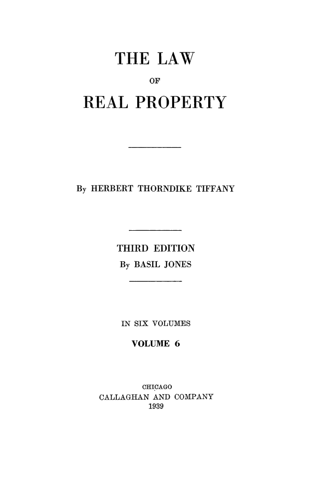 handle is hein.beal/lwreapro0006 and id is 1 raw text is: 




     THE LAW

          OF

REAL PROPERTY


By HERBERT THORNDIKE TIFFANY





      THIRD EDITION
      By BASIL JONES





      IN SIX VOLUMES

         VOLUME 6



         CHICAGO
    CALLAGHAN AND COMPANY
           1939


