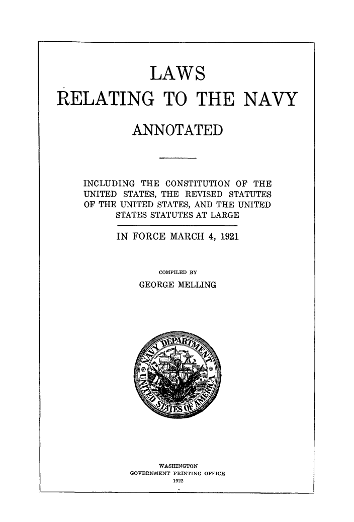handle is hein.beal/lwrenavy0001 and id is 1 raw text is: 






                LAWS


RELATING TO THE NAVY


             ANNOTATED




    INCLUDING THE CONSTITUTION OF THE
    UNITED STATES, THE REVISED STATUTES
    OF THE UNITED STATES, AND THE UNITED
          STATES STATUTES AT LARGE

          IN FORCE MARCH 4, 1921



                 COMPILED BY
              GEORGE MELLING


     WASHINGTON
GOVERNMENT PRINTING OFFICE
       1922


