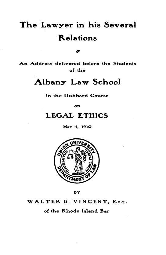 handle is hein.beal/lwrihslrs0001 and id is 1 raw text is: 



The   Lawyer  in his Several

          Relations




An Address delivered before the Students
             of the

    Albany   Law   School


in the Hubbard Course

       on

LEGAL   ETHICS


         May 4, 1910









         RMEKi0

            BY

WALTER   B. VINCENT,  Esq.


of the Rhode Island Bar



