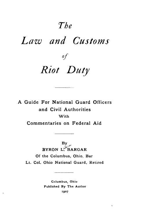 handle is hein.beal/lwriotd0001 and id is 1 raw text is: 




The


Law


and Customs


        of


Riot Dutyl


A Guide For National Guard Officers
       and Civil Authorities
              With
   Commentaries on Federal Aid



               By
         BYRON L BARGAR
      Of the Columbus, Ohio, Bar
   Lt. Col. Ohio National Guard, Retired



            Columbus, Ohio
         Published By The Author
               1907


