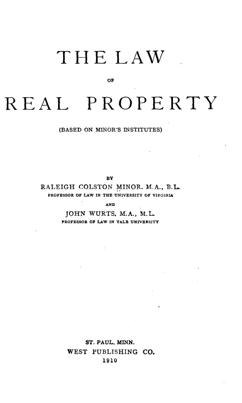 handle is hein.beal/lwrlprty0001 and id is 1 raw text is: THE LAW
OF

REAL

PROPERTY

(BASED ON MINOR'S INSTITUTES)
BY
RALEIGH COLSTON MINOR. M.A., B.L.
PROFESSOR OF LAW IN THE UNIVERSITY OF VIRGINIA
AND
JOHN WURTS. M.A., M.L.
PROFESSOR OF LAW IN YALE UNIVERSITY
ST. PAUL, MINN.
WEST PUBLISHING CO.
1910


