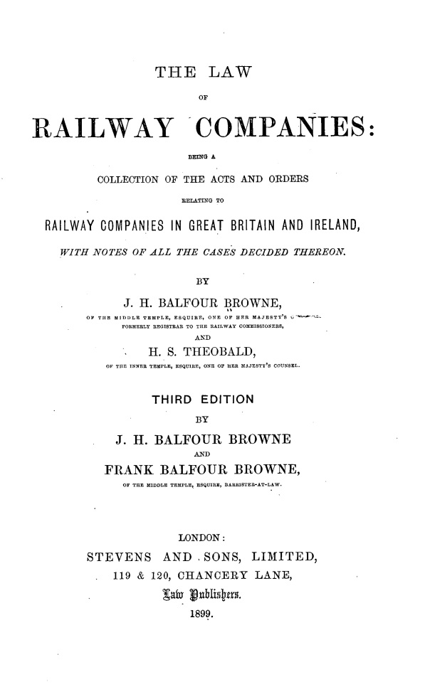 handle is hein.beal/lwrrco0001 and id is 1 raw text is: 





                   THE LAW

                         OF


RAILWAY -COMPANIES:

                        BEING A

          COLLECTION OF THE ACTS AND ORDERS

                       RELATING TO

  RAILWAY COMPANIES  IN GREAT BRITAIN AND IRELAND,

    WITH NOTES OF ALL THE CASES DECIDED THEREON.


                         BY

              J. H. BALFOUR  BROWNE,
        OF THE MIDDLE TEMPLE, ESQUIRE, ONE OF HER MAJESTY'S
              FORMERLY REGISTRAR TO THE RAILWAY COMMISSIONERS,
                         AND
                  H. S. THEOBALD,
           ON TUE INNER TEMPLE, ESQUIRE, ONE OF HER MAJESTY'S COUNSEL.


                  THIRD   EDITION

                         BY

             J. H. BALFOUR BROWNE
                         AND
           FRANK   BALFOUR BROWNE,
              OF THE MIDDLE TEMPLE, ESQUIRE, BARRISTER-AT-LAW.




                      LONDON:

        STEVENS AND       SONS,  LIMITED,
            119 & 120, CHANCERY   LANE,


                        1899.


