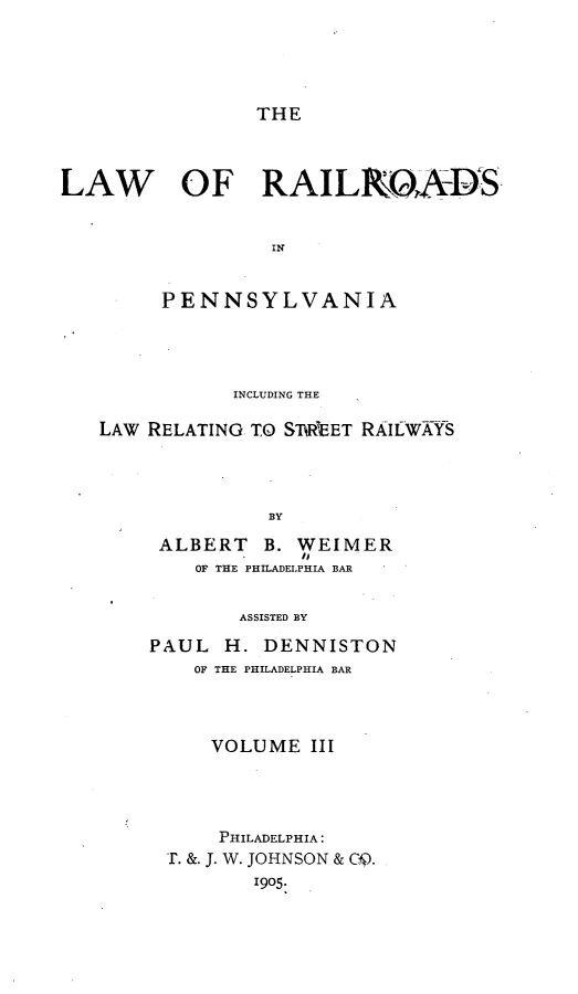 handle is hein.beal/lwrrpa0003 and id is 1 raw text is: 




THE


LAW   OF RAILOADS


                  IN

        PENNSYLVANIA


           INCLUDING THE

LAW RELATING TO ST RTEET RAIILWYS




              BY


ALBERT   B. WEIMER
   OF THE PHILADELPHIA BAR


ASSISTED BY


PAUL  H. DENNISTON
    OF THE PHILADELPHIA BAR



    VOLUME III




      PHILADELPHIA:
 r. &. J. W. JOHNSON & C4).
         1905.


