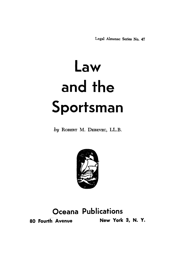 handle is hein.beal/lwrspors0001 and id is 1 raw text is: Legal Almanac Series No. 47

Law
and the
Sportsman
by ROBERT M. DEBEVEC, LL.B.
Oceana Publications
80 Fourth Avenue   New York 3, N. Y.


