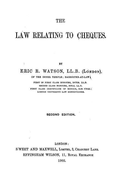 handle is hein.beal/lwrtchq0001 and id is 1 raw text is: 




                      THE



LAW RELATING TO §IIEQUES.







                       BY

   ERIC R. WATSON, LL.B. (L6DNo1N),
         OF THE INNER TEMPLE; BARRISTER.AT-LAW
         FIRST IN FIRST CLASS HONOURS, INTER. LL.B.
             SECOND CLASS HONOURS, FINAL LL.B.
        FIRST CLASS CERTIFICATE OF HONOUR, BAR FINAL;
            LONDON UNIVERSITY LAW EXHIBITIONER.






                 SECOND  EDITION.







                     LONDON:
S WEET  AND  MAXWELL,  LIMITED, 3, CHANCERY LANE.
    EFFINGHAM   WILSON,  11, ROYAL EXCHANGE
                       1902.



