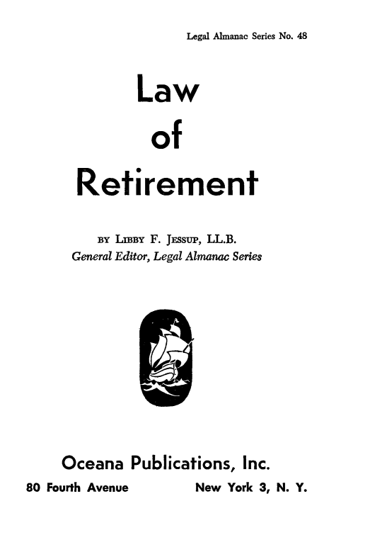 handle is hein.beal/lwrtment0001 and id is 1 raw text is: 
Legal Almanac Series No. 48


              Law


                of

      Retirement


         BY LIBY F. JEssuP, LL.B.
      General Editor, Legal Almanac Series











      Oceana Publications, Inc.
80 Fourth Avenue     New York 3, N. Y.


