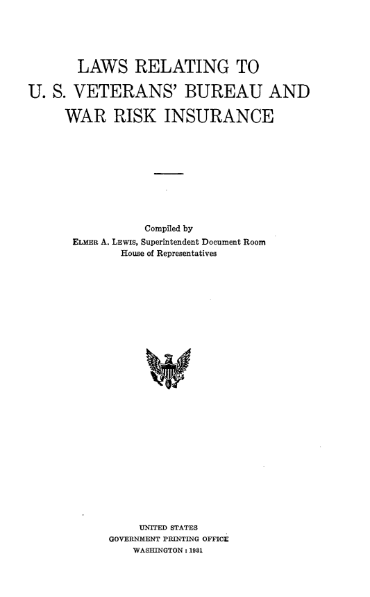 handle is hein.beal/lwrtusvt0001 and id is 1 raw text is: 






       LAWS RELATING TO


U.  S. VETERANS' BUREAU AND

     WAR RISK INSURANCE











                 Compiled by
       ELMER A. LEWIS, Superintendent Document Room
              House of Representatives





























                 UNITED STATES
            GOVERNMENT PRINTING OFFICE
                WASHINGTON : 1981



