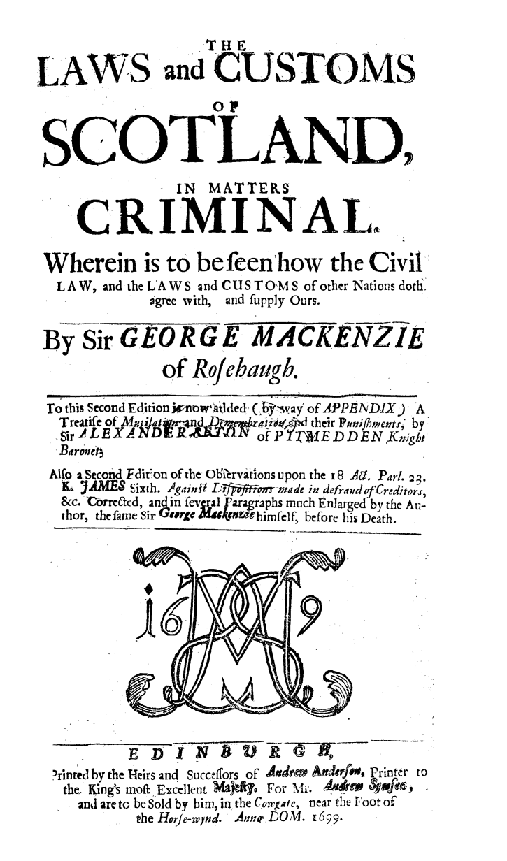 handle is hein.beal/lwscssct0001 and id is 1 raw text is: 

                   THE

LAWS and CUSTOMS
                    of


 SCOTLJAND
                IN MATTERS

    CRIMINAL.

 Wherein is to befeen'how the Civil
 LAW,  and the LAWS and CUSTOMS of other Nations dotli.
             agree with, and fupply Ours.

 By  Sir GEORGE MACKENZ1E
              of  Rojehaugb.

 To tbis Second Edition ioow'tlded (.Rfway of APPENDIX) A
 Treatifegof 1NDERk &Zr, aii,,  heiPuniflimentsi-by'
   Sir ~LX                fP?   EDDENKCn   ht
   Baronet4
 Allo a Second Edition of the OlHervations upon the 1 8 A. Part. 23.
   L YAMES Sixth. AgainU L;)ffiJfF@mo-rnmade in defraudof Creditors,
   &c. Corre&d, and in feveral Paragraphs much Enlarged by the Au-
   thor, the fame Sir GOrge Meekenaehirnfelf, before his Death.














   ?rinted by the Heirs and Succeffors of Adrm Anderfe, Printer to
   the. King's moft Excellent Ml)ft7  For Mr. ANdM  4*f65
     and are to be Sold by him, in the Cowgate, near the Foot of
           the Hor/e-wynd. Anna DOM. 1699.


