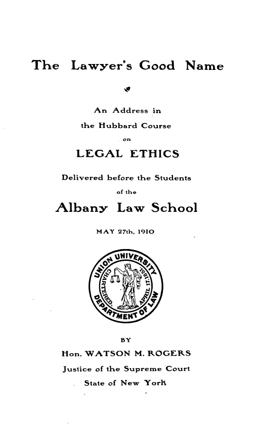 handle is hein.beal/lwsgdnm0001 and id is 1 raw text is: 






The   Lawyer's Good


   An Address in

 the Hubbard Course
        on

LEGAL ETHICS


Delivered before the Students

         of the


Albany


Law   School


      MAY 27th, 1910







          Af t(A


       gMENt O


          BY

Hon. WATSON M. ROGERS

Justice of the Supreme Court


State of New York


Name


