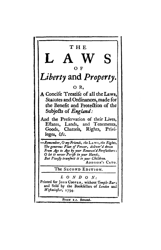 handle is hein.beal/lwslibp0001 and id is 1 raw text is: 







THE


  LAWS
               OF

Liberty and Property.
               O R,
A Concife Treatife of all the Laws,
  Statutes and Ordinances, made for
  the Benefit and Prote&ion of the
  Subjeas  of England:
And  the Prefervation of their Lives,
  Eaates,  Lands,  and  Tenements,
  Goods,   Chattels, Rights, Privi-
  leges, &c.
-Remember, 0 my Friends, the LAwS, the Rights,
  fhe generous Plan of Power, deliver'd down
  From Age to Age by your Reno'wn'd Forefathers;
  0 let it never Perifb in your Hands,
  But Pioujly tran/mit it to your Children.
                    ADDISON'S CATO.
      The  SECOND  EDITION.
         L  0 N  D  0  N:
Printed for JoI N CooPE R, without 'Temple-Bar;
  and Sold by the Bookfellers of London and
  Wmifier, 1734.
          Price as. Bound.


