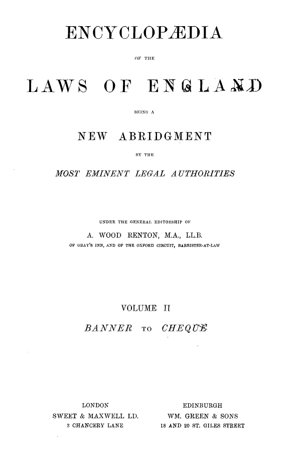 handle is hein.beal/lwsofeng0002 and id is 1 raw text is: ENCYCLOPAEDIA
OF TIlE

LAWS

OF ENtaLAND

BEIN( A
NEW ABRIDGMENT
BY H E

MOST EMINENT LEGAL AUTHORITIES
UNDER THE (ENERAL EDITORSHIP OF
A. WOOD       RENTON, M.A., LL.B.
OF GRAY'S INN, AND OF THE OXFORD CIRCUIT, BARRISTER-AT-LAW
VOLUME 11

BANNER
LONDON
SWEET & MAXWELL LD.
3 CHANCERY LANE

TO   CHEYQ U7
EDINBURGH
WM. GREEN & SONS
18 AND 20 ST, GILES STREET



