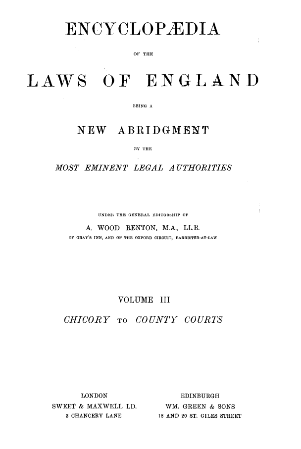 handle is hein.beal/lwsofeng0003 and id is 1 raw text is: ENCYCLOPAEDIA
OF THE
LAWS OF ENGLAND
BEING A

NEW    ABRIDGMENT
BY THE
MOST EMINENT LEGAL A UTHORITIES

UNDER THE GENERAL I)ITORSHIP OF
A. WOOD       RENTON, M.A., LL.B.
OF CRAY'S INN, AND OF THE OXFORD CIRCUIT, BARRISTER-AT-LAW
VOLUME III

CHICORY TO

COUNTY

C'O URTS

LONDON
SWEET & MAXWELL LD.
3 CHANCERY LANE

EDINBURGH
WM. GREEN & SONS
18 AND 20 ST. GILES STREET


