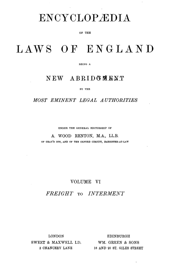 handle is hein.beal/lwsofeng0006 and id is 1 raw text is: ENCYCLOPAEDIA
OF THE
LAWS OF ENGLAND
BEING A

NEW    ABRID(1NIJT
BY THE
MOST EMINENT LEGAL AUTHORITIES

UNDER THE GENERAL EDITORSHIP OF
A. WOOD       RENTON, M.A., LL.B.
OF GRAY'S INN, AND OF THE OXFORD CIRCUIT, BARRISTER-AT-LAW
VOLUME VI

FREIGHT TO
LONDON
SWEET & MAXWELL LD.
8 CHANCERY LANE

INTERMENT
EDINBURGH
WM. GREEN & SONS
18 AND 20 ST, GILES STREET


