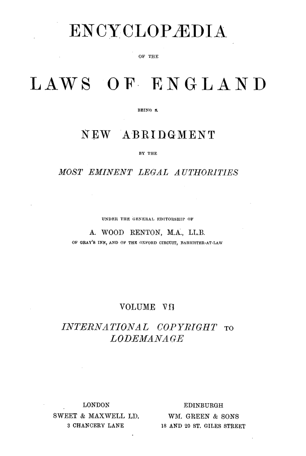 handle is hein.beal/lwsofeng0007 and id is 1 raw text is: ENCYCLOPAEDIA
OF THE
LAWS OF ENGLAND
BEING T

NEW    ABRIDGMENT
BY THE
MOST EMINENT LEGAL A UTHORITIES

UNDER, THlE GENERAL EDITORSHIP OF
A. WOOD RENTON, M.A., LL.B.
OF GRAY'S INN, AND OF THE OXFORD CIRCUIT, BARRISTER-AT-LAW
VOLUME V B
INTERNATIONAL COPYRIGHT TO
LODEMANA GE

LONDON
SWEET & MAXWELL LD.
3 CHANCERY LANE

EDINBURGH
WM. GREEN & SONS
18 AND 20 ST, GILES STREET


