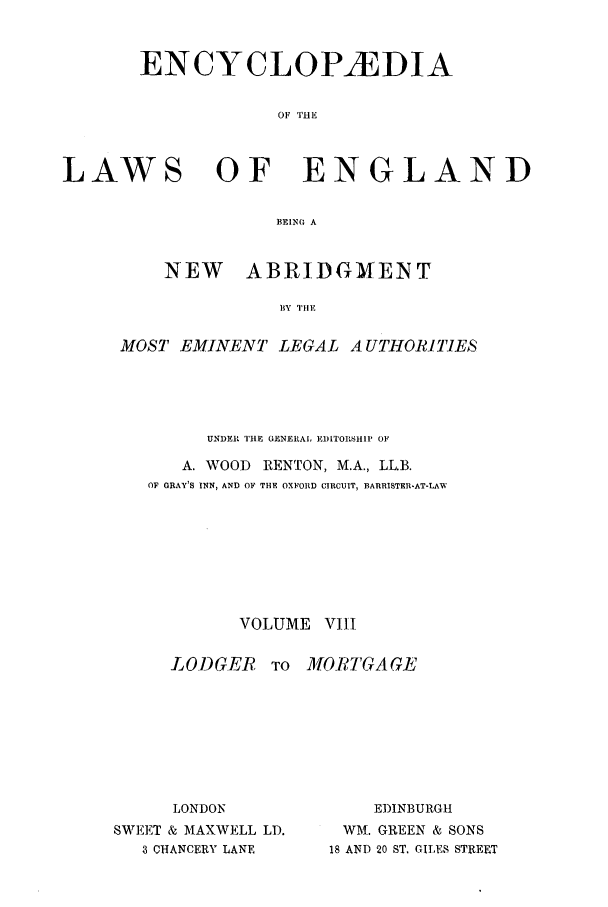 handle is hein.beal/lwsofeng0008 and id is 1 raw text is: ENCYCLOPfiDIA
OF 'IHE

LAWS

OF ENGLAND

BEINO A
NEW    ABRIDGMENT
HY THE

MOST EMINENT LEGAL A UTHORITIES
UNDER TIlE GENERAL EDlITOrSHI1 OF
A. WOOD       RENTON, M.A., LL.B.
OF GRAY'S INN, AND OF THE OXFORD CIRCUIT, BARRISTER-AT-LAW
VOLUME VIII

LODGER TO
LONDON
SWEET & MAXWELL LD.
3 CHANCERY LANE

MORTGA GE
EDINBURGH
WM. GREEN & SONS
18 AND 20 ST. GILES STREET


