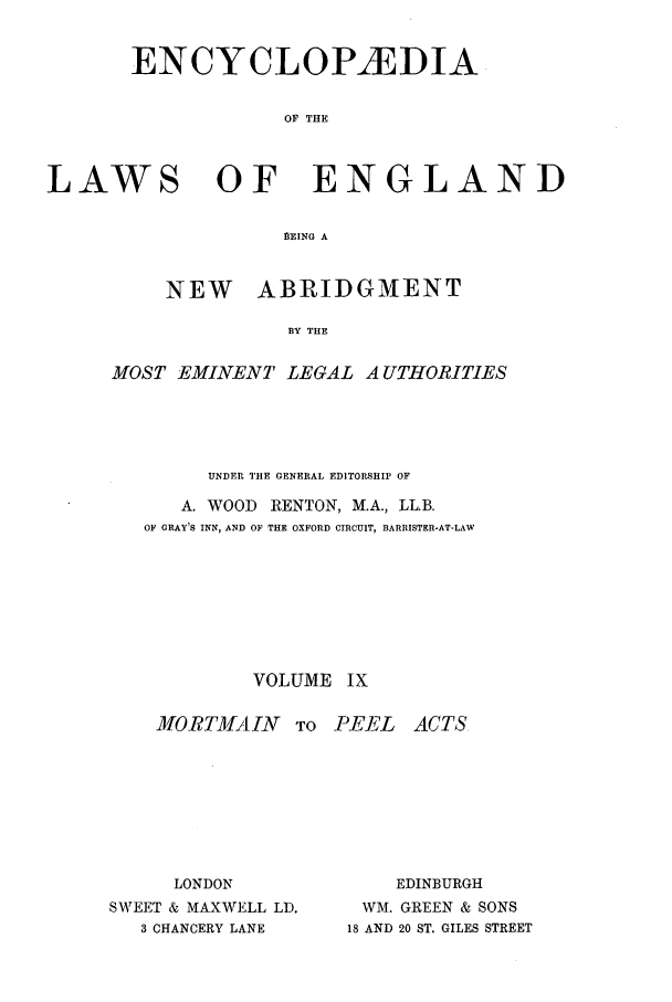 handle is hein.beal/lwsofeng0009 and id is 1 raw text is: ENCYCLOP1EDIA
OF THE

LAWS

OF ENGLAND

BEING A
NEW ABRIDGMENT
BY THE

MOST EMINENT LEGAL A UTHORITIES
UNDER THE GENERAL EDITORSHIP OF
A. WOOD        RENTON, M.A., LL.B.
OF GRAY'S INN, AND OF THE OXFORD CIRCUIT, BARRISTER-AT-LAW
VOLUME IX

MORTMAIN
LONDON
SWEET & MAXWELL LD.
3 CHANCERY LANE

TO PEEL     ACTS
EDINBURGH
WM. GREEN & SONS
18 AND 20 ST. GILES STREET


