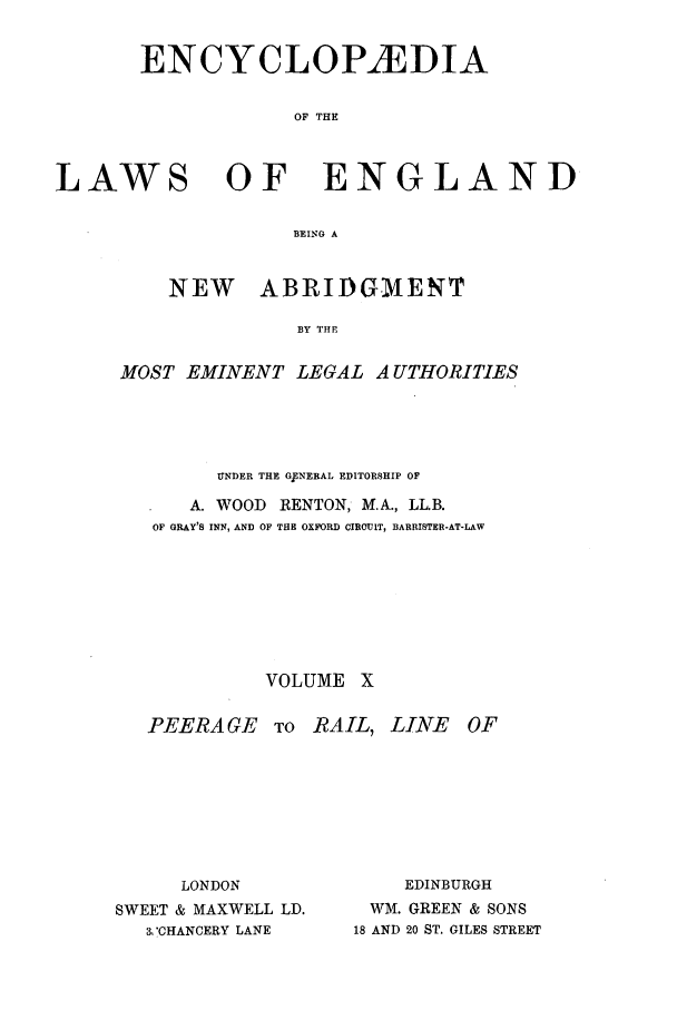 handle is hein.beal/lwsofeng0010 and id is 1 raw text is: ENCYCLOP2EDIA
OF THE
LAWS OF ENGLAND
BEING A

NEW   ABRIDGMENT
BY THE
MOST EMINENT LEGAL AUTHORITIES

UNDER THE G7ENERAL EDITORSHIP OF
A. WOOD RENTON, M.A., LL.B.
OF GRAY'S INN, AND OF THE OXFORD CIRCUIT, BARRISTER-AT-LAW
VOLUME X

PEERAGE TO RAIL, LINE OF
LONDON                 EDINBURGH
SWEET & MAXWELL LD.        WM. GREEN & SONS
3V'CHANCERY LANE     18 AND 20 ST. GILES STREET


