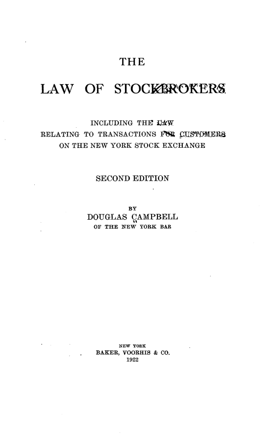 handle is hein.beal/lwstbk0001 and id is 1 raw text is: 






              THE


LAW OF STOCKMROKERS



         INCLUDING THEF AW
RELATING TO TRANSACTIONS F  CUMIWERB
   ON THE NEW YORK STOCK EXCHANGE



          SECOND EDITION



                BY
         DOUGLAS CAMPBELL
         OF THE NEW YORK BAR














              NEW YORK
          BAKER, VOORHIS & CO.
                1922


