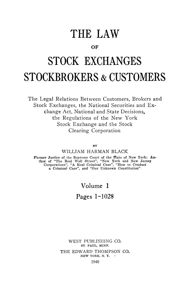 handle is hein.beal/lwstock0001 and id is 1 raw text is: 




                THE LAW

                       OF


        STOCK EXCHANGES


STOCKBROKERS & CUSTOMERS


The  Legal Relations Between Customers, Brokers and
   Stock Exchanges, the National Securities and Ex-
       change Act, National and State Decisions,
          the Regulations of the New York
            Stock Exchange and the Stock
                Clearing Corporation

                        BY
             WILLIAM  HARMAN  BLACK
   Former Justice of the Supreme Court of the Sate of New York; Au-
     thor of The Real Wall Street, New York and New Jersey
       Corporations, A Real Criminal Case, How to Conduct
         a Criminal Case, and Our Unknown Constitution-


                    Volume   1

                  Pages  1-1028







                WEST PUBLISHING CO.
                    ST. PAUL, MINN.
             THE EDWARD  THOMPSON CO.
                    NEW YORK, N. Y.
                       1940


