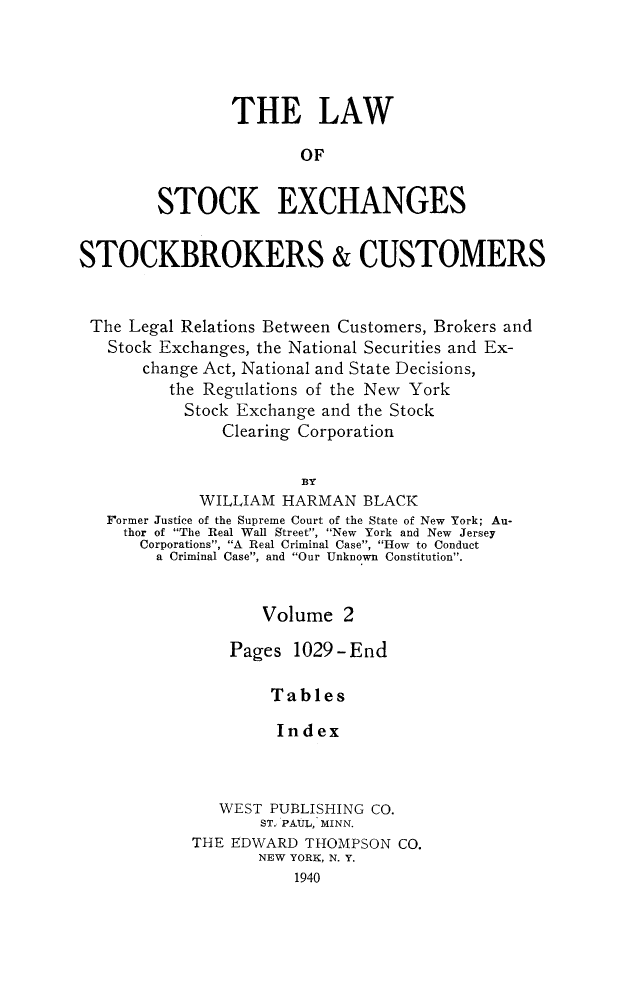 handle is hein.beal/lwstock0002 and id is 1 raw text is: 




                THE LAW

                       OF


        STOCK EXCHANGES


STOCKBROKERS & CUSTOMERS


The  Legal Relations Between Customers, Brokers and
   Stock Exchanges, the National Securities and Ex-
       change Act, National and State Decisions,
         the Regulations of the New York
           Stock Exchange and the Stock
               Clearing Corporation

                       BY
             WILLIAM HARMAN   BLACK
   Former Justice of the Supreme Court of the State of New York; Au-
     thor of The Real Wall Street, New York and New Jersey
     Corporations, A Real Criminal Case, How to Conduct
        a Criminal Case, and Our Unknown Constitution.


                   Volume   2

                Pages 1029-End

                    Tables

                    Index



               WEST PUBLISHING CO.
                   STw PAUL, MINN.
            THE EDWARD  THOMPSON CO.
                   NEW YORK, N. Y.
                      1940


