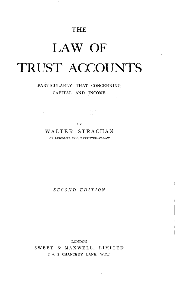 handle is hein.beal/lwtacp0001 and id is 1 raw text is: 





THE


          LAW OF



TRUST ACCOUNTS


     PARTICULARLY THAT CONCERNING
          CAPITAL AND INCOME






                BY

        WALTER STRACHAN
        OF LINCOLN'S INN, BARRISTER-AT-LAW


     SECOND EDITION










          LONDON
SWEET & MAXWELL, LIMITED
    2 & 3 CHANCERY LANE, W.C.2


