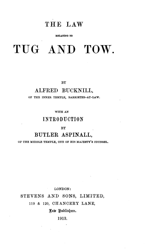 handle is hein.beal/lwtugtow0001 and id is 1 raw text is: 



          THE LAW

              TUGATNDG TO


TUG AND TOW.


              BY

      ALFRED  BUCKNILL,
   OF THE INNER TEMPLE, BARRISTER-AT-LAW.


            WITH AN

        INTRODUCTION

              BY
     BUTLER   ASPINALL,
OF THE MIDDLE TEMPLE, ONE OF HIS MAJESTY'S COUNSEL.


           LONDON:
STEVENS  AND  SONS, LIMITED,
   119 & 120, CHANCERY LANE,


            1913.


