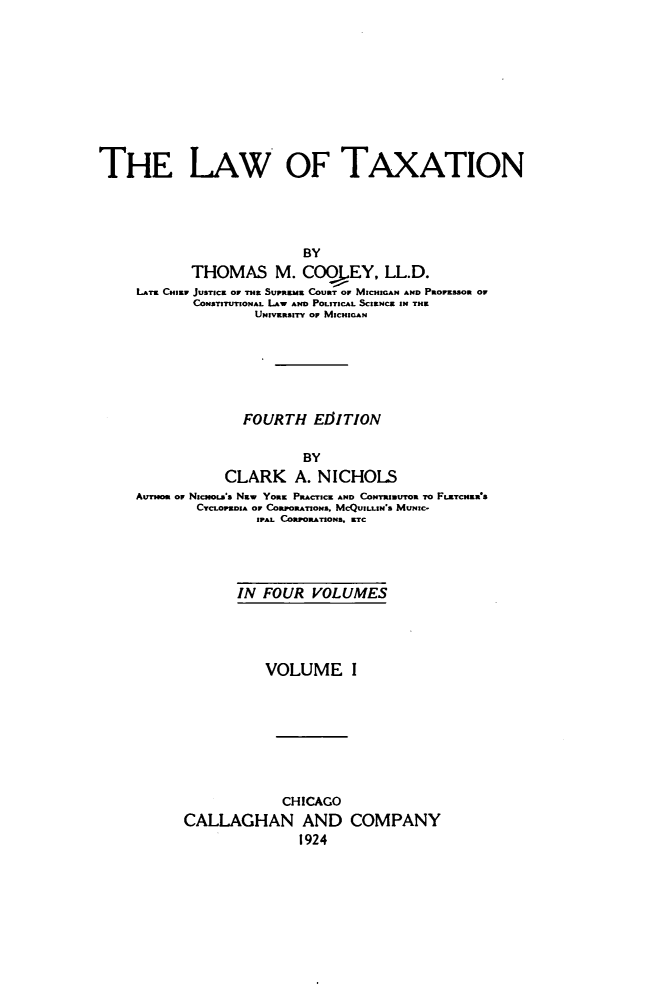 handle is hein.beal/lwtxcoo0001 and id is 1 raw text is: 











THE LAW OF TAXATION





                           BY
            THOMAS M. C009LEY, LL.D.
     LATE CHIR JUSTICE OF THE SUPREME COURT OF MICHIGAN AND PrOvEssO Oº
            CONSTITUTIONAL (AW AND POLITICAL SCIENCE IN THE
                    UNIVERSITY OF MICHIGAN


              FOURTH   ELUTION


                      BY
            CLARK A. NICHOLS
AUTmom or NrCHo..'s Nay YORK PRACTICE AND CONTRhIUTOR TO FLETCNERs
        CYCLOPEDIA OF CORPORATIONS. MCQUILLIN S MUNIC-
                IPAL CORPORATIONS. ETC


       IN FOUR   VOLUMES





           VOLUME I









             CHICAGO
CALLAGHAN AND COMPANY
               1924


