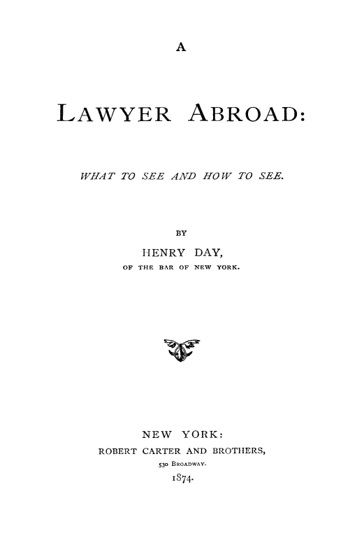 handle is hein.beal/lwyab0001 and id is 1 raw text is: LAWYER ABROAD:
WIIA T TO SEE AND HO W TO SEE.
BY
HENRY DAY,
OF THE BAR OF NEW YORK.
v

NEW   YORK:
ROBERT CARTER AND BROTHERS,
530 BROADWAY.
I874-


