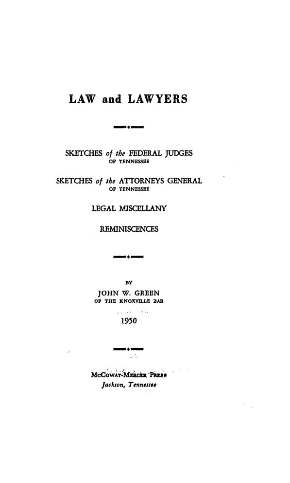handle is hein.beal/lwyrsktn0001 and id is 1 raw text is: LAW and LAWYERS

SKETCHES of the FEDERAL JUDGES
OF TENNESSBE
SKETCHES of the ATTORNEYS GENERAL
OF TENNESSEE
LEGAL MISCELLANY
REMINISCENCES
4-
BY
JOHN W. GREEN
OF THE KNOXVILLE BAR
1950
lack.son, enn-ts
Jackson, Tonnasse


