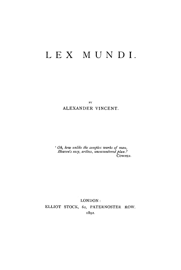 handle is hein.beal/lxmund0001 and id is 1 raw text is: LEX

MUN DI.

ALEXANDER VINCENT.
Oh, how unlike the complex works of ;nan,
Heaven's easy, artless, unencumbered plan!'
COWPER.
LONDON:
ELLIOT STOCK, 62, PATERNOSTER ROW.
1892.



