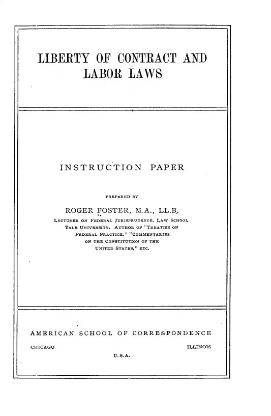 handle is hein.beal/lyctllw0001 and id is 1 raw text is: 











LIBERTY OF CONTRACT AND


           LABOR LAWS


INSTRUCTION


PAPER


            PREPARED BY


   ROGER      FOSTER, M.A., LL.B.

LECTURER ON FEDERAL JURISPRUDENCE, LAW SCHOOL
   YALE UNIVERSITY. AUTHOR or TREATISE ON
     FEDERAL PRACTICE, COMMENTARIES
       ON THE CONSTITUTION OF THE
          UNITED STATES, ETC.


AMERICAN   SCHOOL   OF  CORRESPONDENCE


CHICAGO                              ILLINOIS

                   U. S. A.


