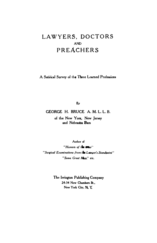 handle is hein.beal/lydcpr0001 and id is 1 raw text is: LAWYERS, DOCTORS
AND
PREACHERS
A Satirical Survey of the Three Learned Professions
By
GEORGE H. BRUCE A. M. L. L. B.
of the New YomK, New Jersey
and Nebraska Bars

Author of
Humors of tim 00w
Surgical Examinations from t1 Lawyer's Standpoint
Some Great Acn.' etc.
The Irvington Publishing Company
24-34 New Chambers St.,
New York City. N. Y


