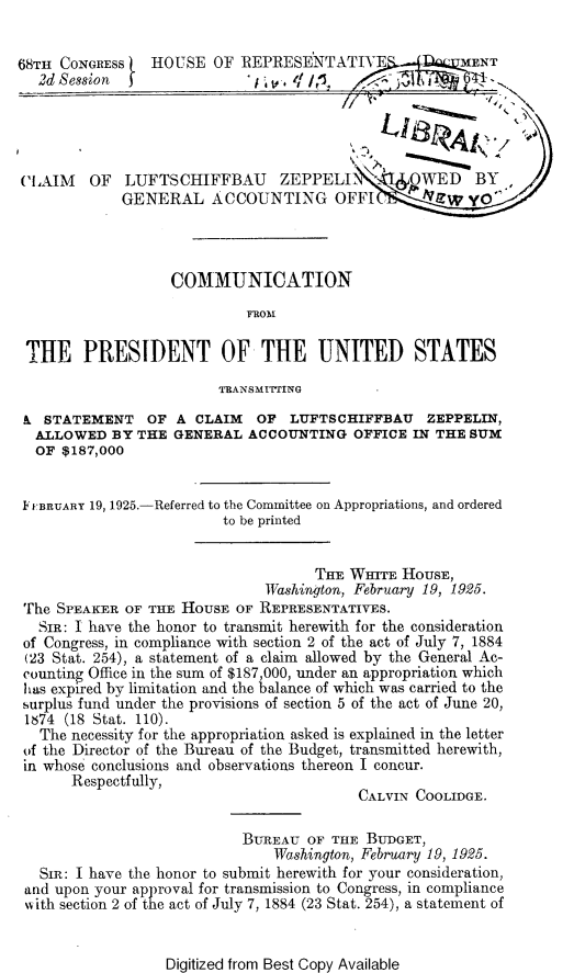 handle is hein.beal/lzag0001 and id is 1 raw text is: 


68TH CONGRESS   HOUSE   OF REPRESENTATIVE           l. MENT






CLAIM    OF  LUFTSCHIFFBAU      ZEPPELL         OWED    BY
             GENERAL ACCOUNTING OFFI Z yo




                   COMMUNICATION



 THE PRESIDENT OF THE UNITED STATES

                         TRANSMITING

 & STATEMENT OF A CLAIM OF LUFTSCHIFFBAU ZEPPELIN,
 ALLOWED BY THE GENERAL ACCOUNTING OFFICE IN THE SUM
 OF  $187,000


 FBRUARY 19, 1925.-Referred to the Committee on Appropriations, and ordered
                         to be printed


                                    THE  WIrE  HOUSE,
                              Washinjton, February 19, 1925.
 The SPEAKER OF THE HOUSE  OF REPRESENTATIVES.
   SIR: I have the honor to transmit herewith for the consideration
 of Congress, in compliance with section 2 of the act of July 7, 1884
 (23 Stat. 254), a statement of a claim allowed by the General Ac-
 counting Office in the sum of $187,000, under an appropriation which
 has expired by limitation and the balance of which was carried to the
 surplus fund under the provisions of section 5 of the act of June 20,
 1674 (18 Stat. 110).
   The necessity for the appropriation asked is explained in the letter
 of the Director of the Bureau of the Budget, transmitted herewith,
 in whose conclusions and observations thereon I concur.
       Respectfully,
                                          CALVIN COOLIDGE.

                            BUREAU  OF THE BUDGET,
                               Washington, February 19, 1925.
   SIm: I have the honor to submit herewith for your consideration,
 and upon your approval for transmission to Congress, in compliance
 with section 2 of the act of July 7, 1884 (23 Stat. 254), a statement of


Digitized from Best Copy Available


