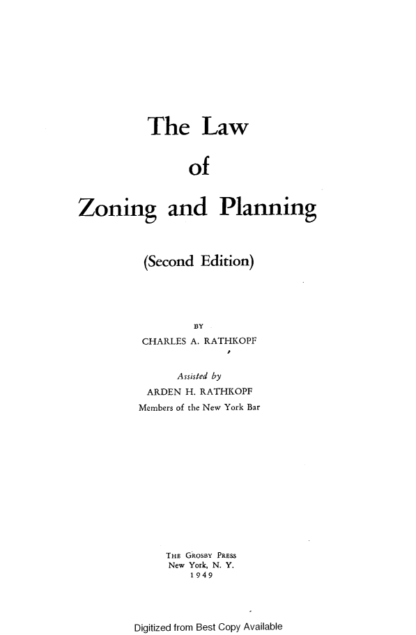 handle is hein.beal/lzonpla0001 and id is 1 raw text is: 











           The Law



                 of



Zoning and Planning


(Second Edition)





        BY
 CHARLES A. RATHKOPF


      Assisted by
 ARDEN H. RATHKOPF
Members of the New York Bar














    THE GROSBY PRESS
    New York, N. Y.
        1949


Digitized from Best Copy Available


