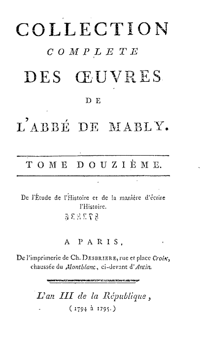 handle is hein.beal/mably0012 and id is 1 raw text is: 


COLLECTION

     COMPLE TE


 DES CEUVRES

            DE

         r
L ABBE DE MABLY.



  T 0 ME   D 0 U Z I  M E.


De I'ttude de 'Histoire et de
          1'Histoire.


la maInire d''crre


        A  PARIS,

Dc Pimprimerie de Ch. DRSBRIERE, Rue of place CrofA,
  chauss6e du Alontblanc, ci-devant d'Antin,



    L'an    III   de la Rpublique,
    -    (1791. 2 1795.)


