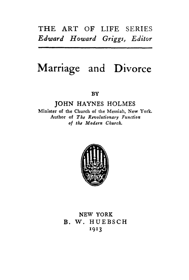 handle is hein.beal/madvc0001 and id is 1 raw text is: THE ART OF LIFE SERIES

Edward Howard Griggs,

Editor

Marriage and

Divorce

BY

JOHN HAYNES HOLMES
Minister of the Church of the Messiah, New York.
Author of The Revolutionary Function
of the Modern Church.

NEW YORK
B. W. HUEBSCH
1913


