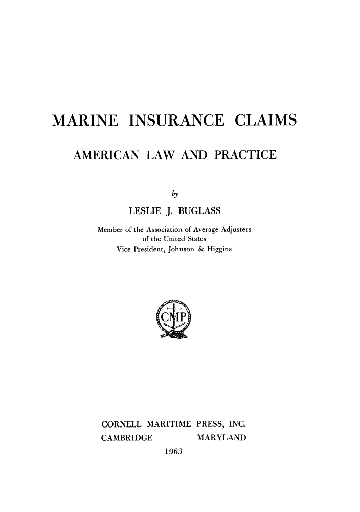 handle is hein.beal/maincla0001 and id is 1 raw text is: MARINE INSURANCE CLAIMS
AMERICAN LAW AND PRACTICE
by
LESLIE J. BUCLASS

Member of the Association of Average Adjusters
of the United States
Vice President, Johnson & Higgins

CORNELL MARITIME PRESS, INC.
CAMBRIDGE       MARYLAND

1963


