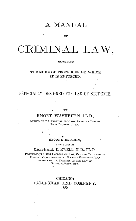 handle is hein.beal/mancril0001 and id is 1 raw text is: 






            A   MANUAL


                     OF




CRIMINAL LAW,


                  INCLUDfING


      THE MODE OF PROCEDURE BY WHICH
              IT IS ENFORCED.




 ESPECIALLY DESIGNED FOR  USE OF STUDENTS.




                  tBY

        EMORY   WASHBURN, LL.D.,
     AUTHOR OF A TREATISE UPON THE AMERICAN LAW Or
               REAL PROPERTY, ETC.




               SECOND EDITION,
                 WITH NOTES BY
       MARSHALL  D. EWELL, M. D., LL.D.,
   PROFESSOR IN UNION COLLEGE OF LAW, CHICAGO, LECTRER ON
     mICAL JURISPRUi)ENCE AT CORNELL UNIVERSITY, AND
         AuTHoR OF A TREATISE ON THE LAW OF
               FIXTURES, ETC., ETC.




                 CHICAGO:
       CALLAGHAN AND COMPANY.
                    1889.


