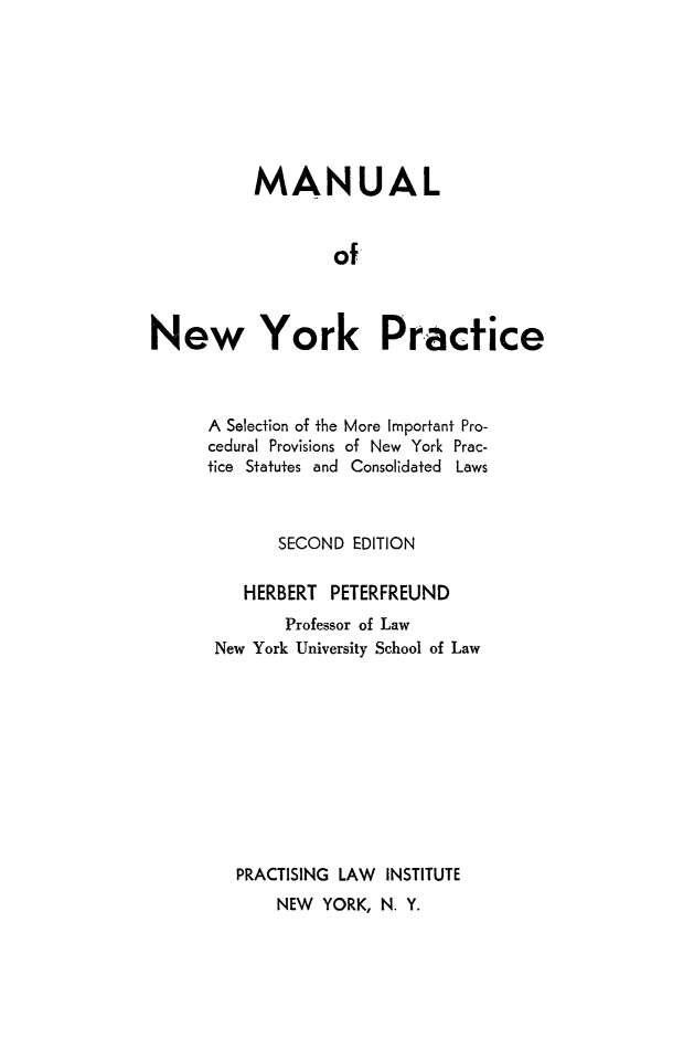 handle is hein.beal/manyprac0001 and id is 1 raw text is: 








          MANUAL


                  of



New York Practice


A Selection of the
cedural Provisions
tice Statutes and


More Important Pro-
of New York Prac-
Consolidated Laws


      SECOND  EDITION

   HERBERT  PETERFREUND
       Professor of Law
New York University School of Law










  PRACTISING LAW INSTITUTE
      NEW  YORK, N. Y.


