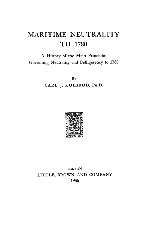 handle is hein.beal/marineut0001 and id is 1 raw text is: MARITIME NEUTRALITY
TO 1780
A History of the Main Principles
Governing Neutrality and Belligerency to 1780
By
CARL J. KULSRUD, PH4.D.

BOSTON
LITTLE, BROWN, AND COMPANY
1936


