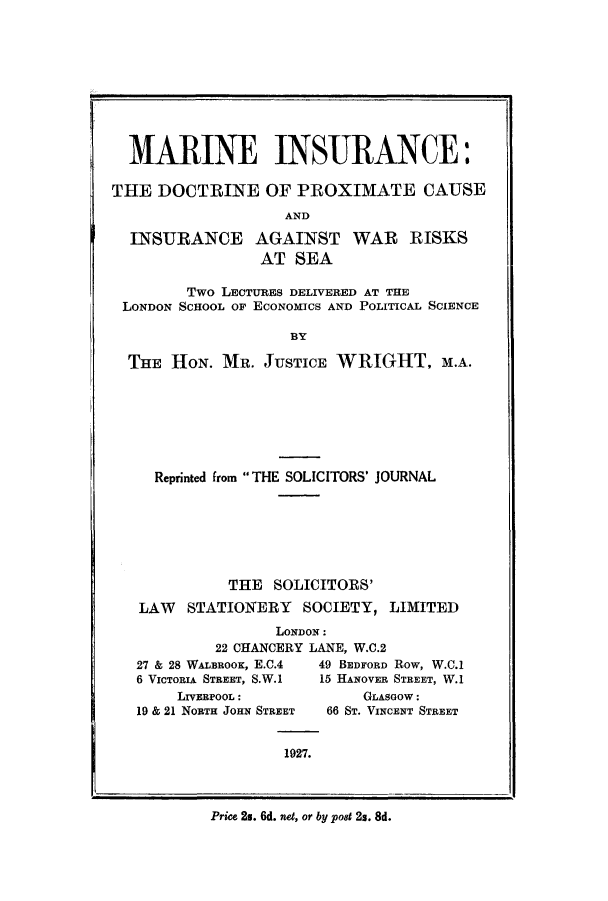 handle is hein.beal/marinsu0001 and id is 1 raw text is: MARINE INSURANCE:
THE DOCTRINE OF PROXIMATE CAUSE
AND
INSURANCE AGAINST WAR RISKS
AT SEA
Two LECTURES DELIVERED AT THE
LONDON SCHOOL OF ECONOMICS AND POLITICAL SCIENCE
BY
THE HON. MR. JUSTICE WRIGHT, M.A.

Reprinted from THE SOLICITORS' JOURNAL
THE SOLICITORS'
LAW    STATIONERY      SOCIETY, LIMITED
LONDON:
22 CHANCERY LANE, W.C.2
27 & 28 WALBROOK, E.C.4   49 BEDFORD Row, W.C.1
6 VICTORIA STREET, S.W.1  15 HANOVER STREET, W.1

LIVERPOOL:
19 & 21 NORTH JOHN STREET

GLASGOW:
66 ST. VINCENT STREET

1927.

Price 2s. 6d. ne, or by pot 2s. 8d.


