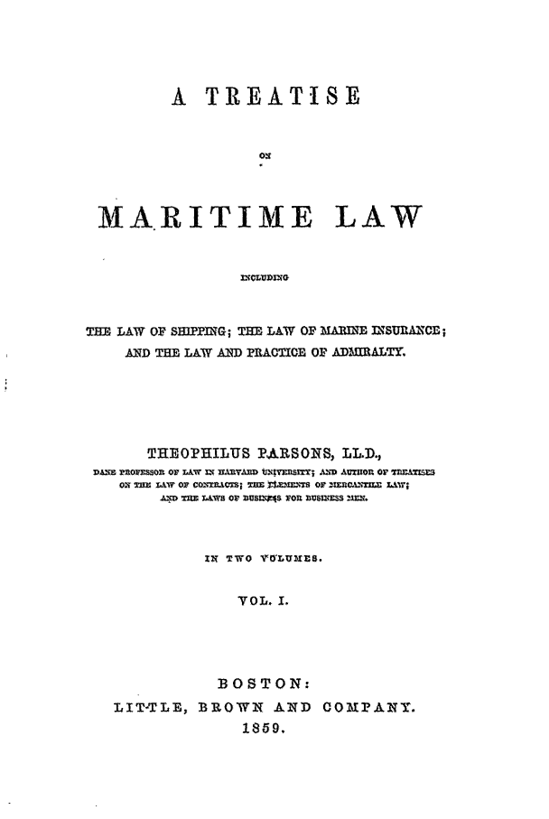 handle is hein.beal/marlaw0001 and id is 1 raw text is: A TREATISE
MARITIME LAW

THE LAW OF SIPPYG; THE LAW OF b     IMAR= 2SE;
AND TEL LA W AND PRACTIOB OF ADrItALTr.
THEOPHILUS PARSONS, LLD.,
VAflS Wtofl=sOh or IM& ir UXRYMW ;t=Startr A=D AUWOU or fl=A1=
oi nzx&w or conxsm; =wS ttzz  or ===,nrj X41w;
A*D MMlE L&WS Or U$EE=$ rOU )U$ER$3= Z=f.
IN TWO VlwLUZsfl.
VOL. 1.
BOSTON:
LIT-TLB, BROWN AND COMPANY.
189.



