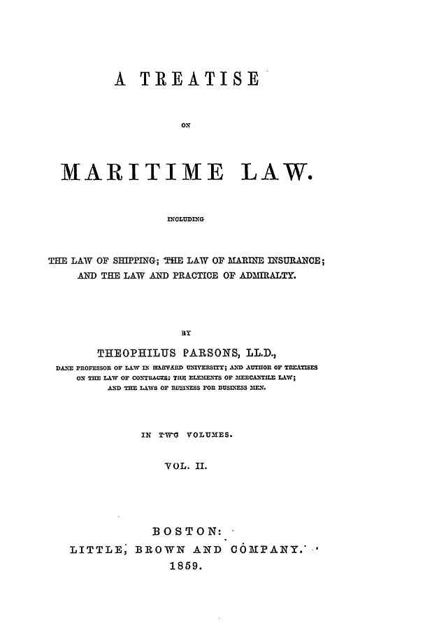 handle is hein.beal/marlaw0002 and id is 1 raw text is: A TREATISE
ON
MARITIME LAW.
INCLUDING
THE LAW OF SHIPPING; THE LAW OF MAR\'ME INSURANCE;
AND THE LAW .AND PRACTICE OF ADMIRALTY.
BY
THEOPHILUS PARSONS, LL.D.,
DANE PROFESSOR OF LAW IN .ALMMD U-,IYEUrr; AND AUTHOR OF T nEAZsZ
ON THE LAW OF CO-,UACSj- TH9 ELMNESM OF ,MEnCA- -. LAW;
AND THE LAWS OF B1EINESS FOR DUSIXESS XEN.
IN T-W' VOLUIES.
VOL. II.
BOSTON:
LITTLE, BROWN AND OM)]PANY.'
1859.


