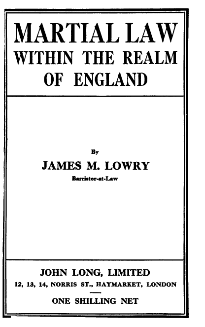 handle is hein.beal/marleng0001 and id is 1 raw text is: MARTIAL LAW
WITHIN THE REALM
OF ENGLAND
By
JAMES M. LOWRY
Barriter-st-Law

ONE SHILLING NET

JOHN LONG, LIMITED
12, 13, 14, NORRIS ST., HAYMARKET, LONDON


